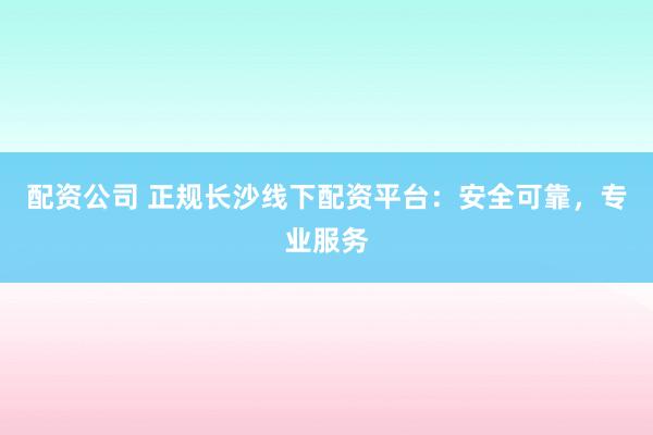 配资公司 正规长沙线下配资平台：安全可靠，专业服务