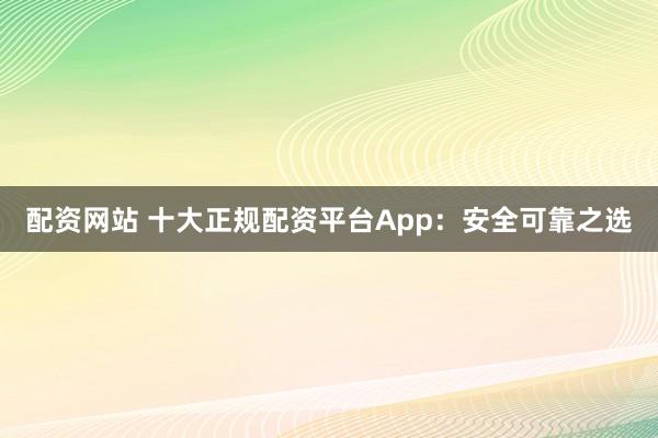配资网站 十大正规配资平台App：安全可靠之选