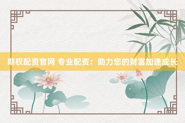 期权配资官网 专业配资：助力您的财富加速成长