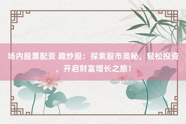 场内股票配资 趣炒股:探索股市奥秘,轻松投资,开启财富增长之旅!