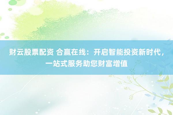 财云股票配资 合赢在线：开启智能投资新时代，一站式服务助您财富增值