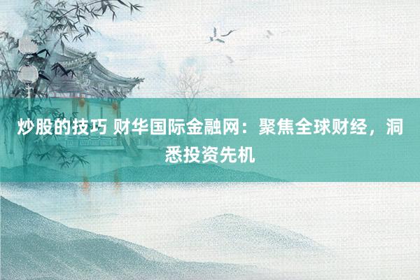 炒股的技巧 财华国际金融网：聚焦全球财经，洞悉投资先机