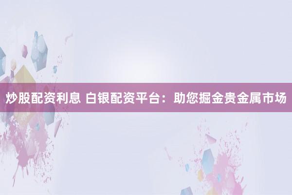 炒股配资利息 白银配资平台：助您掘金贵金属市场