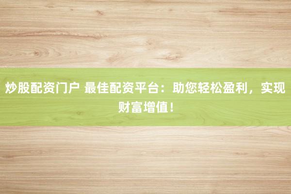 炒股配资门户 最佳配资平台：助您轻松盈利，实现财富增值！