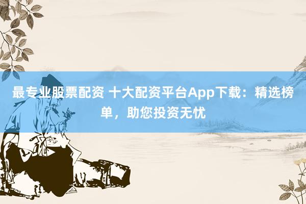 最专业股票配资 十大配资平台App下载：精选榜单，助您投资无忧