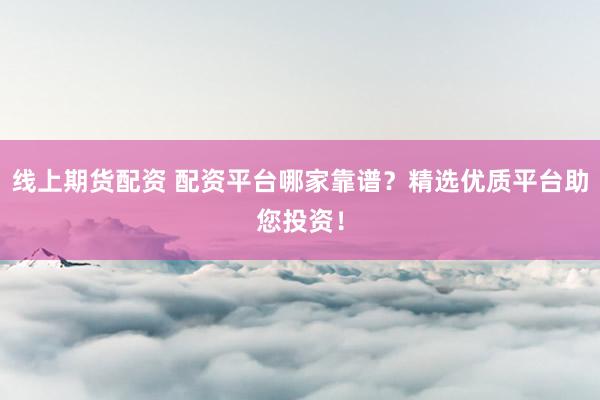 线上期货配资 配资平台哪家靠谱？精选优质平台助您投资！