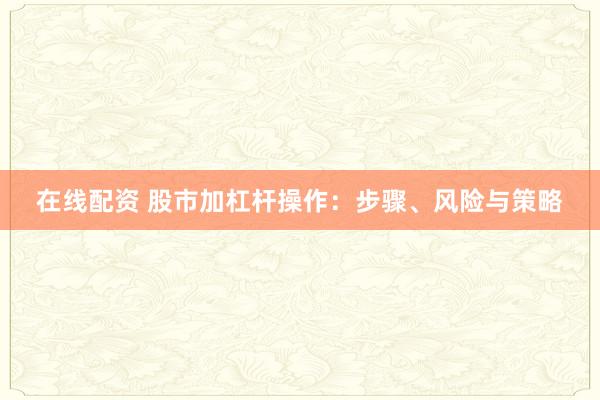 在线配资 股市加杠杆操作：步骤、风险与策略