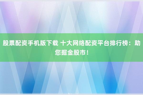 股票配资手机版下载 十大网络配资平台排行榜：助您掘金股市！