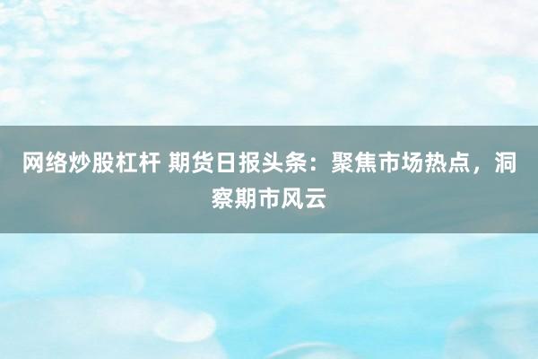 网络炒股杠杆 期货日报头条：聚焦市场热点，洞察期市风云
