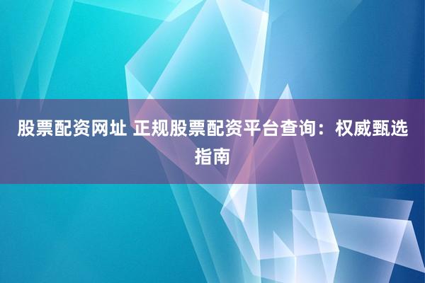 股票配资网址 正规股票配资平台查询：权威甄选指南