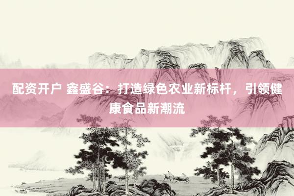 配资开户 鑫盛谷：打造绿色农业新标杆，引领健康食品新潮流