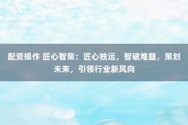 配资操作 匠心智策:匠心独运,智破难题,策划未来,引领行业新风向