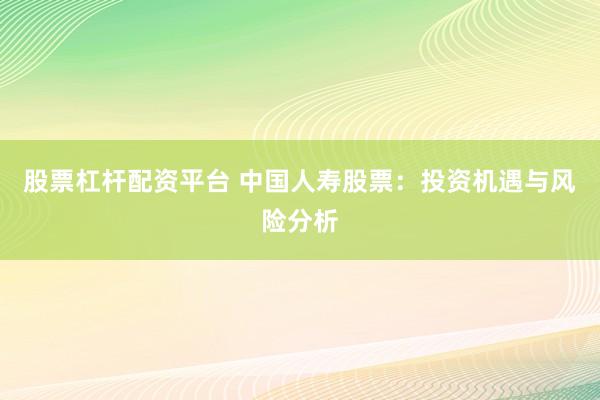 股票杠杆配资平台 中国人寿股票：投资机遇与风险分析