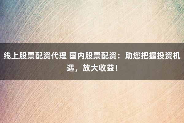 线上股票配资代理 国内股票配资：助您把握投资机遇，放大收益！