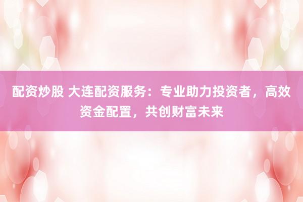 配资炒股 大连配资服务：专业助力投资者，高效资金配置，共创财富未来