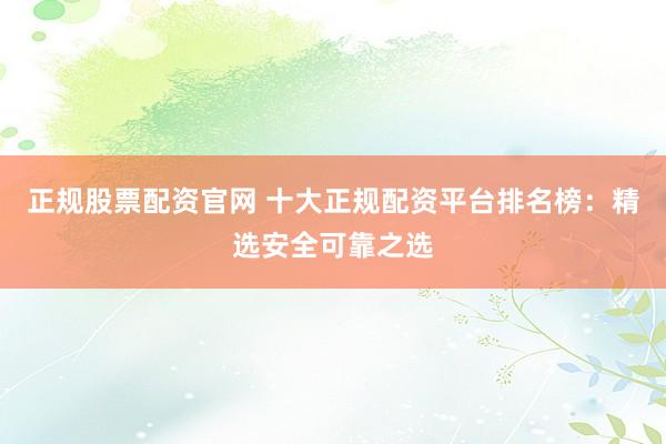 正规股票配资官网 十大正规配资平台排名榜：精选安全可靠之选