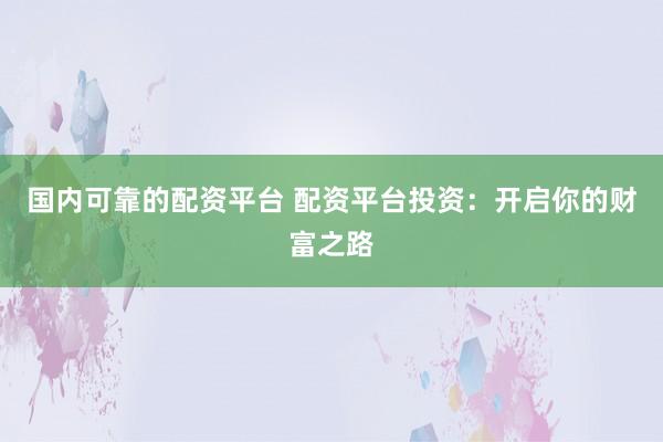 国内可靠的配资平台 配资平台投资：开启你的财富之路