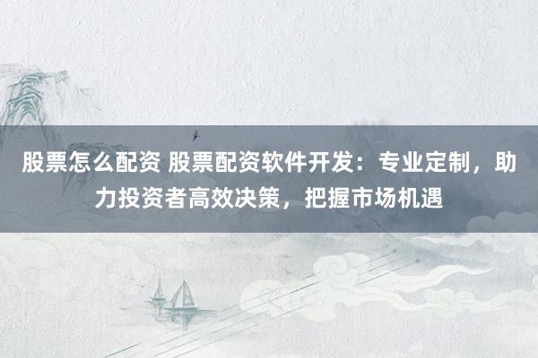 股票怎么配资 股票配资软件开发：专业定制，助力投资者高效决策，把握市场机遇