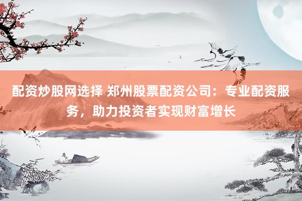 配资炒股网选择 郑州股票配资公司：专业配资服务，助力投资者实现财富增长