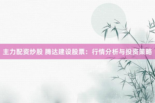 主力配资炒股 腾达建设股票：行情分析与投资策略