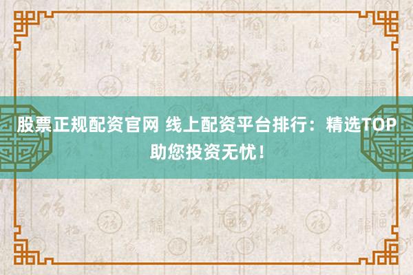 股票正规配资官网 线上配资平台排行：精选TOP助您投资无忧！