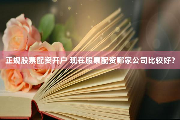 正规股票配资开户 现在股票配资哪家公司比较好？