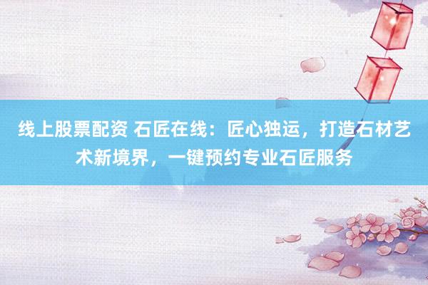 线上股票配资 石匠在线：匠心独运，打造石材艺术新境界，一键预约专业石匠服务
