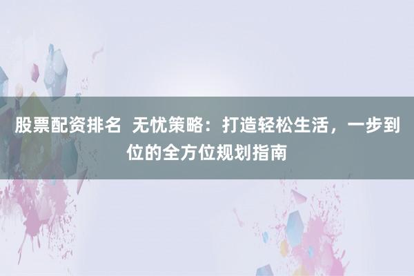 股票配资排名  无忧策略：打造轻松生活，一步到位的全方位规划指南