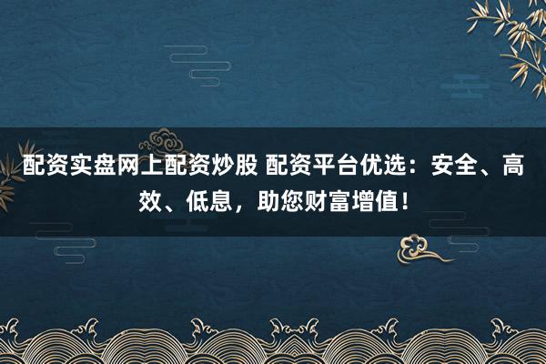 配资实盘网上配资炒股 配资平台优选：安全、高效、低息，助您财富增值！