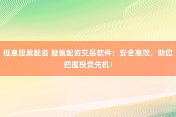 低息股票配资 股票配资交易软件：安全高效，助您把握投资先机！
