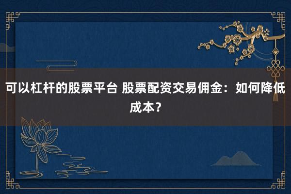 可以杠杆的股票平台 股票配资交易佣金：如何降低成本？