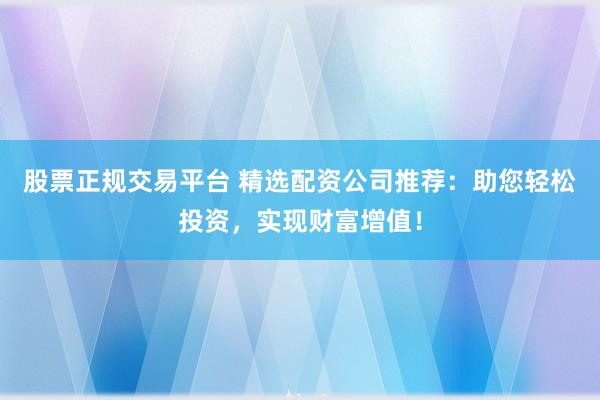 股票正规交易平台 精选配资公司推荐：助您轻松投资，实现财富增值！