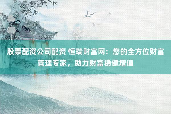 股票配资公司配资 恒瑞财富网：您的全方位财富管理专家，助力财富稳健增值