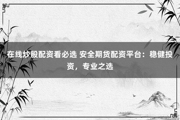 在线炒股配资看必选 安全期货配资平台：稳健投资，专业之选