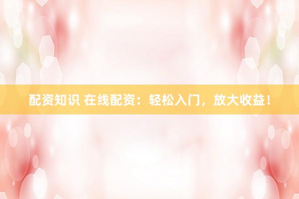 配资知识 在线配资：轻松入门，放大收益！