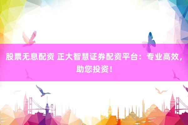 股票无息配资 正大智慧证券配资平台：专业高效，助您投资！