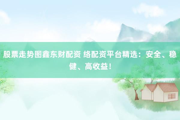 股票走势图鑫东财配资 络配资平台精选：安全、稳健、高收益！