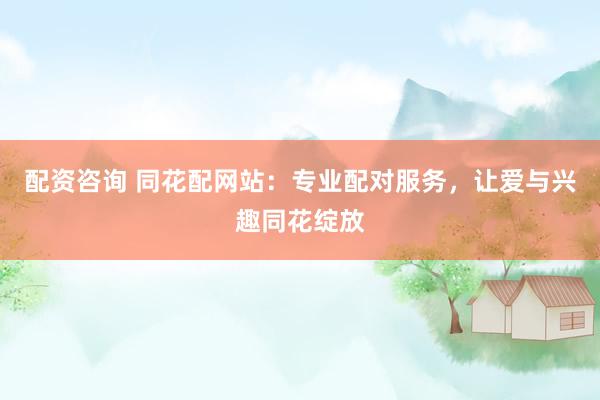 配资咨询 同花配网站：专业配对服务，让爱与兴趣同花绽放