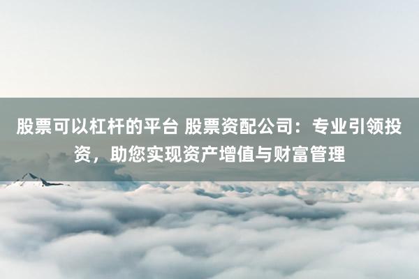 股票可以杠杆的平台 股票资配公司：专业引领投资，助您实现资产增值与财富管理
