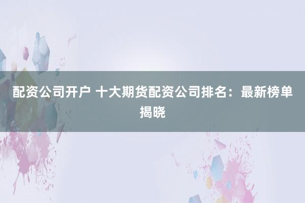 配资公司开户 十大期货配资公司排名：最新榜单揭晓