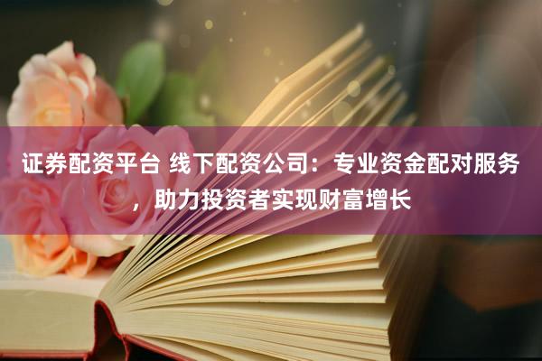 证券配资平台 线下配资公司：专业资金配对服务，助力投资者实现财富增长