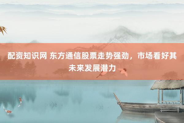 配资知识网 东方通信股票走势强劲，市场看好其未来发展潜力
