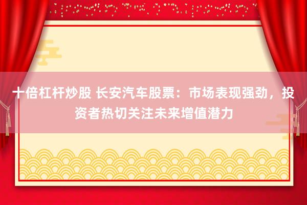 十倍杠杆炒股 长安汽车股票:市场表现强劲,投资者热切关注未来增值潜力