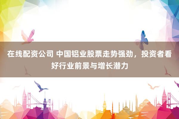 在线配资公司 中国铝业股票走势强劲,投资者看好行业前景与增长潜力