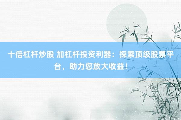 十倍杠杆炒股 加杠杆投资利器：探索顶级股票平台，助力您放大收益！
