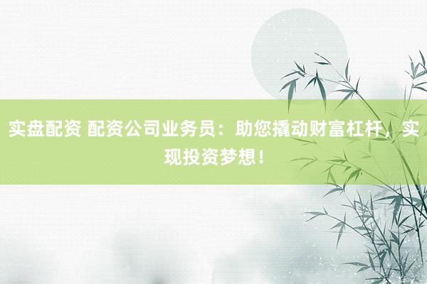 实盘配资 配资公司业务员：助您撬动财富杠杆，实现投资梦想！