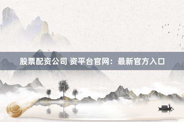 股票配资公司 资平台官网：最新官方入口