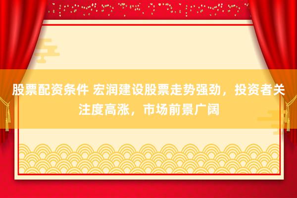 股票配资条件 宏润建设股票走势强劲，投资者关注度高涨，市场前景广阔