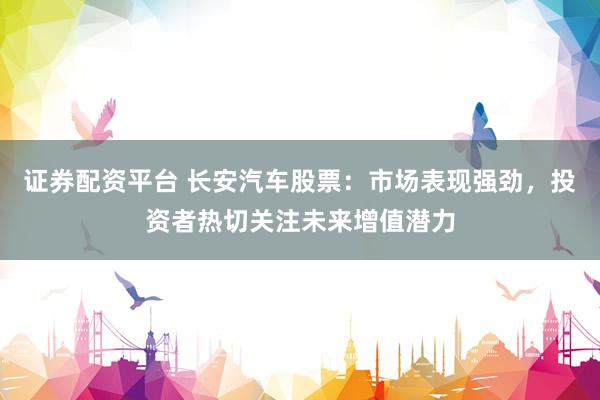 证券配资平台 长安汽车股票：市场表现强劲，投资者热切关注未来增值潜力