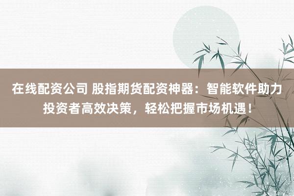 在线配资公司 股指期货配资神器：智能软件助力投资者高效决策，轻松把握市场机遇！